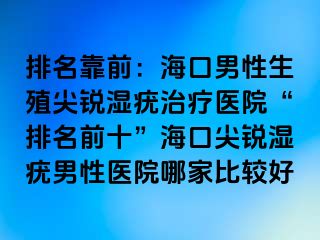 排名靠前：海口男性生殖尖锐湿疣治疗医院“排名前十”海口尖锐湿疣男性医院哪家比较好