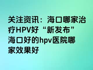 关注资讯：海口哪家治疗HPV好“新发布”海口好的hpv医院哪家效果好