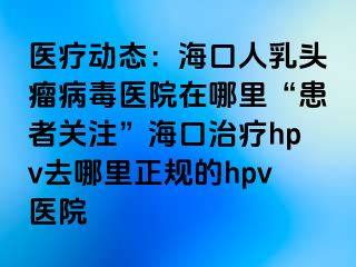 医疗动态：海口人乳头瘤病毒医院在哪里“患者关注”海口治疗hpv去哪里正规的hpv医院