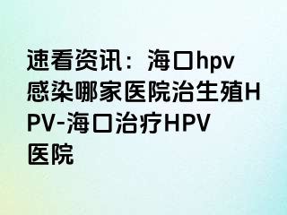 速看资讯：海口hpv感染哪家医院治生殖HPV-海口治疗HPV医院