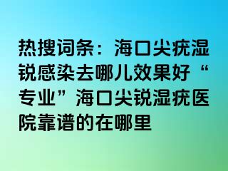 热搜词条：海口尖疣湿锐感染去哪儿效果好“专业”海口尖锐湿疣医院靠谱的在哪里