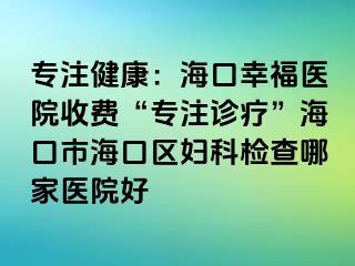 专注健康：海口幸福医院收费“专注诊疗”海口市海口区妇科检查哪家医院好