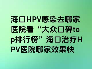 海口HPV感染去哪家医院看“大众口碑top排行榜”海口治疗HPV医院哪家效果快