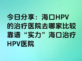 今日分享：海口HPV的治疗医院去哪家比较靠谱“实力”海口治疗HPV医院