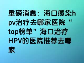 重磅消息：海口感染hpv治疗去哪家医院“top榜单”海口治疗HPV的医院推荐去哪家