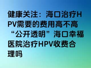 健康关注：海口治疗HPV需要的费用高不高“公开透明”海口幸福医院治疗HPV收费合理吗