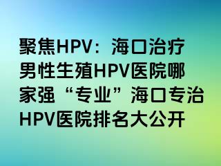 聚焦HPV：海口治疗男性生殖HPV医院哪家强“专业”海口专治HPV医院排名大公开