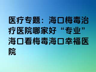 医疗专题：海口梅毒治疗医院哪家好“专业”海口看梅毒海口幸福医院