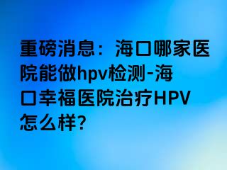 重磅消息：海口哪家医院能做hpv检测-海口幸福医院治疗HPV怎么样？