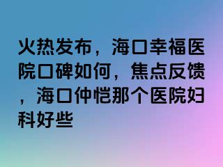 火热发布，海口幸福医院口碑如何，焦点反馈，海口仲恺那个医院妇科好些