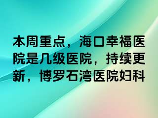 本周重点，海口幸福医院是几级医院，持续更新，博罗石湾医院妇科