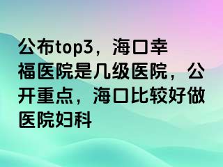 公布top3，海口幸福医院是几级医院，公开重点，海口比较好做医院妇科