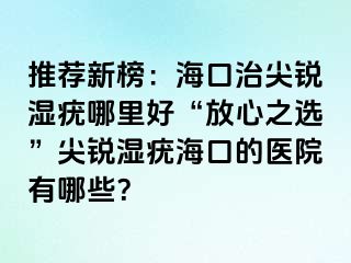 推荐新榜：海口治尖锐湿疣哪里好“放心之选”尖锐湿疣海口的医院有哪些？