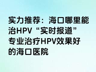 实力推荐：海口哪里能治HPV“实时报道”专业治疗HPV效果好的海口医院