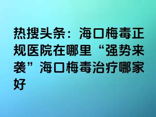 热搜头条：海口梅毒正规医院在哪里“强势来袭”海口梅毒治疗哪家好