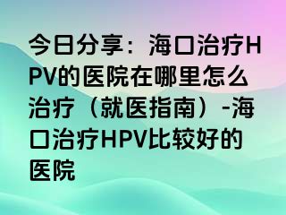 今日分享：海口治疗HPV的医院在哪里怎么治疗（就医指南）-海口治疗HPV比较好的医院