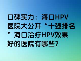 口碑实力：海口HPV医院大公开“十强排名”海口治疗HPV效果好的医院有哪些？