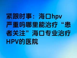 紧跟时事：海口hpv严重吗哪里能治疗“患者关注”海口专业治疗HPV的医院