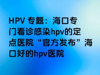 HPV 专题：海口专门看诊感染hpv的定点医院“官方发布”海口好的hpv医院