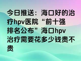 今日推送：海口好的治疗hpv医院“前十强排名公布”海口hpv治疗需要花多少钱贵不贵