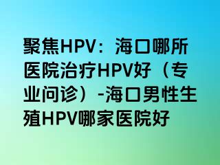 聚焦HPV：海口哪所医院治疗HPV好（专业问诊）-海口男性生殖HPV哪家医院好