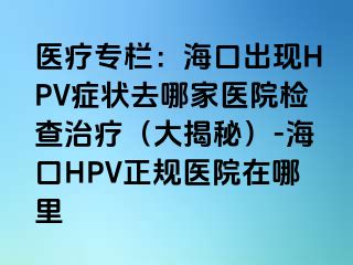 医疗专栏：海口出现HPV症状去哪家医院检查治疗（大揭秘）-海口HPV正规医院在哪里