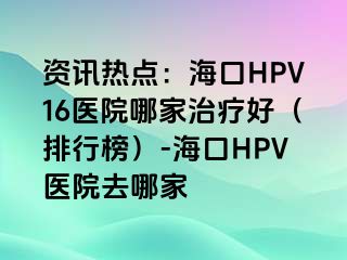 资讯热点：海口HPV16医院哪家治疗好（排行榜）-海口HPV医院去哪家