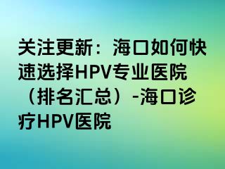 关注更新：海口如何快速选择HPV专业医院（排名汇总）-海口诊疗HPV医院