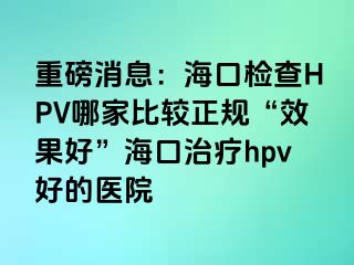 重磅消息：海口检查HPV哪家比较正规“效果好”海口治疗hpv好的医院