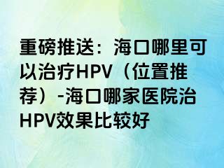 重磅推送：海口哪里可以治疗HPV（位置推荐）-海口哪家医院治HPV效果比较好