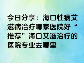 今日分享：海口性病艾滋病治疗哪家医院好“推荐”海口艾滋治疗的医院专业去哪里