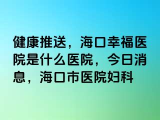 健康推送，海口幸福医院是什么医院，今日消息，海口市医院妇科