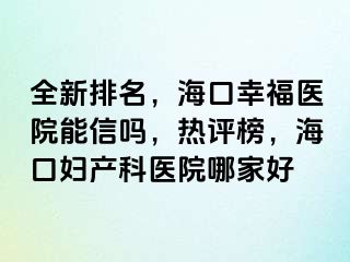 全新排名，海口幸福医院能信吗，热评榜，海口妇产科医院哪家好