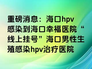 重磅消息：海口hpv感染到海口幸福医院“线上挂号”海口男性生殖感染hpv治疗医院