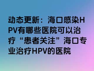 动态更新：海口感染HPV有哪些医院可以治疗“患者关注”海口专业治疗HPV的医院