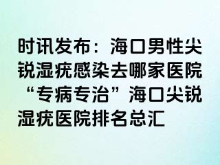 时讯发布：海口男性尖锐湿疣感染去哪家医院“专病专治”海口尖锐湿疣医院排名总汇