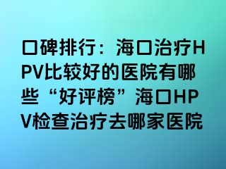 口碑排行：海口治疗HPV比较好的医院有哪些“好评榜”海口HPV检查治疗去哪家医院