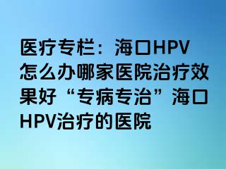 医疗专栏：海口HPV怎么办哪家医院治疗效果好“专病专治”海口HPV治疗的医院