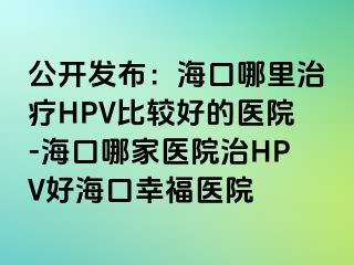 公开发布：海口哪里治疗HPV比较好的医院-海口哪家医院治HPV好海口幸福医院