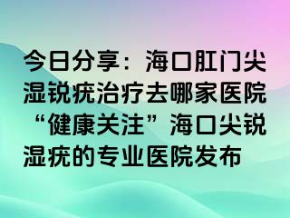 今日分享：海口肛门尖湿锐疣治疗去哪家医院“健康关注”海口尖锐湿疣的专业医院发布