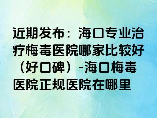 近期发布：海口专业治疗梅毒医院哪家比较好（好口碑）-海口梅毒医院正规医院在哪里