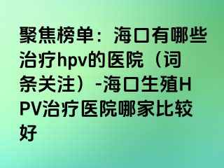 聚焦榜单：海口有哪些治疗hpv的医院（词条关注）-海口生殖HPV治疗医院哪家比较好