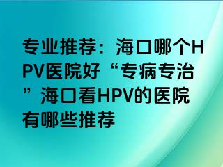 专业推荐：海口哪个HPV医院好“专病专治”海口看HPV的医院有哪些推荐