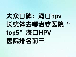 大众口碑：海口hpv长疣体去哪治疗医院“top5”海口HPV医院排名前三