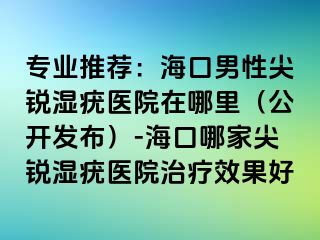 专业推荐：海口男性尖锐湿疣医院在哪里（公开发布）-海口哪家尖锐湿疣医院治疗效果好