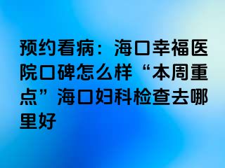 预约看病：海口幸福医院口碑怎么样“本周重点”海口妇科检查去哪里好