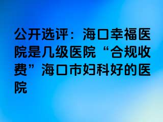 公开选评：海口幸福医院是几级医院“合规收费”海口市妇科好的医院