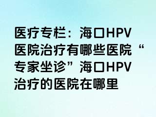 医疗专栏：海口HPV医院治疗有哪些医院“专家坐诊”海口HPV治疗的医院在哪里