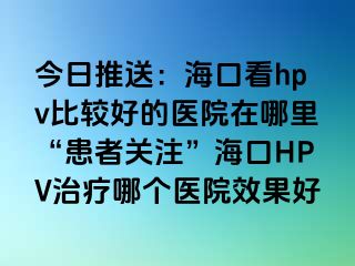 今日推送：海口看hpv比较好的医院在哪里“患者关注”海口HPV治疗哪个医院效果好