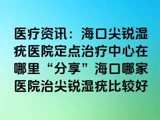 医疗资讯：海口尖锐湿疣医院定点治疗中心在哪里“分享”海口哪家医院治尖锐湿疣比较好